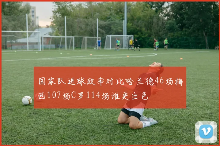 国家队进球效率对比哈兰德46场梅西107场C罗114场谁更出色