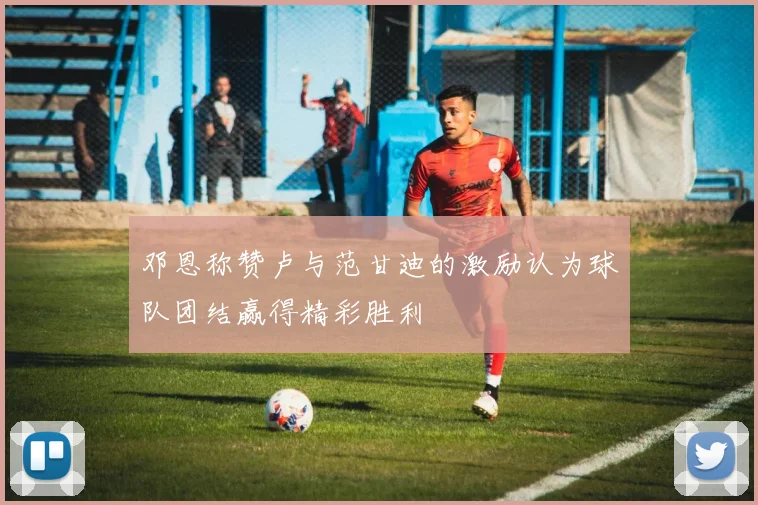 邓恩称赞卢与范甘迪的激励认为球队团结赢得精彩胜利