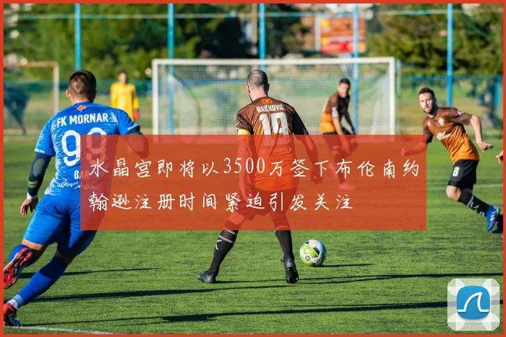 水晶宫即将以3500万签下布伦南约翰逊注册时间紧迫引发关注
