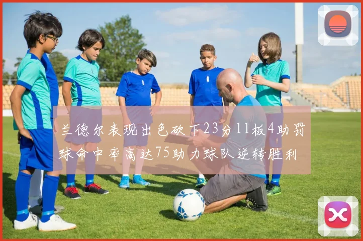兰德尔表现出色砍下23分11板4助罚球命中率高达75助力球队逆转胜利