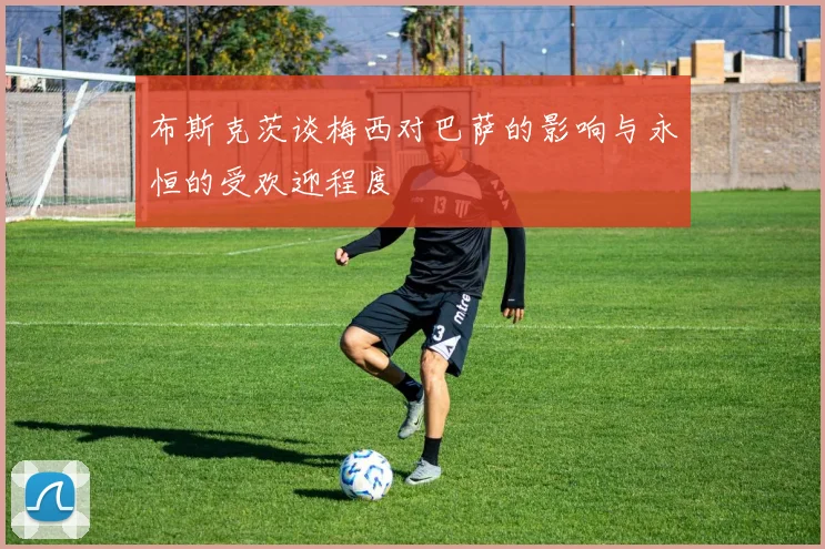 布斯克茨谈梅西对巴萨的影响与永恒的受欢迎程度