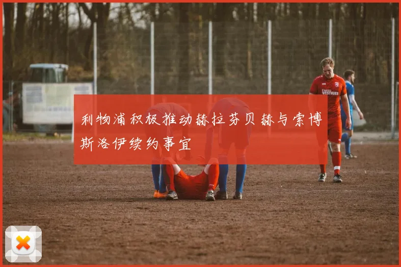利物浦积极推动赫拉芬贝赫与索博斯洛伊续约事宜