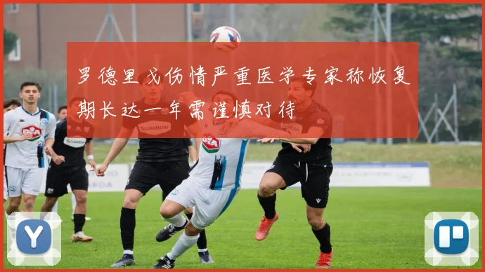 罗德里戈伤情严重医学专家称恢复期长达一年需谨慎对待