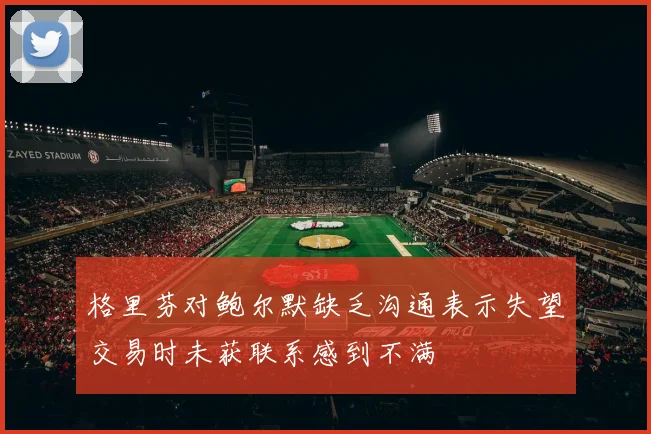 格里芬对鲍尔默缺乏沟通表示失望交易时未获联系感到不满