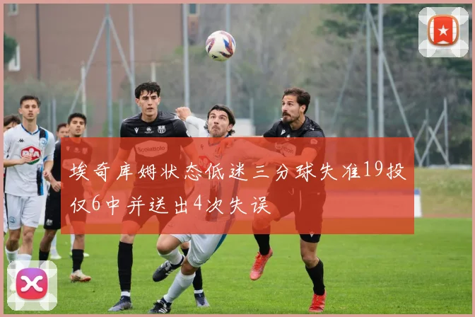埃奇库姆状态低迷三分球失准19投仅6中并送出4次失误