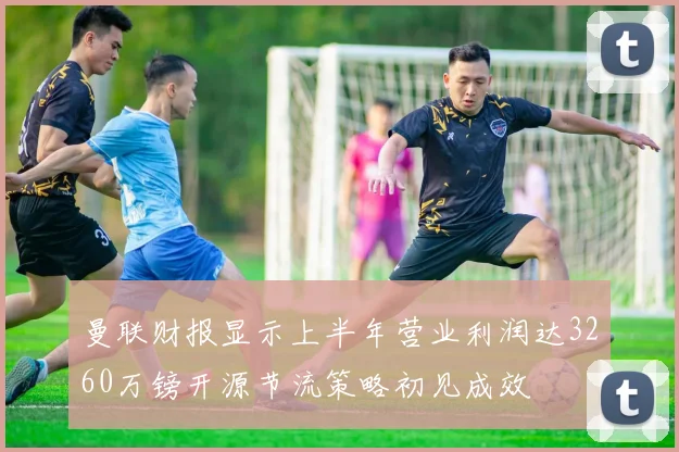 曼联财报显示上半年营业利润达3260万镑开源节流策略初见成效