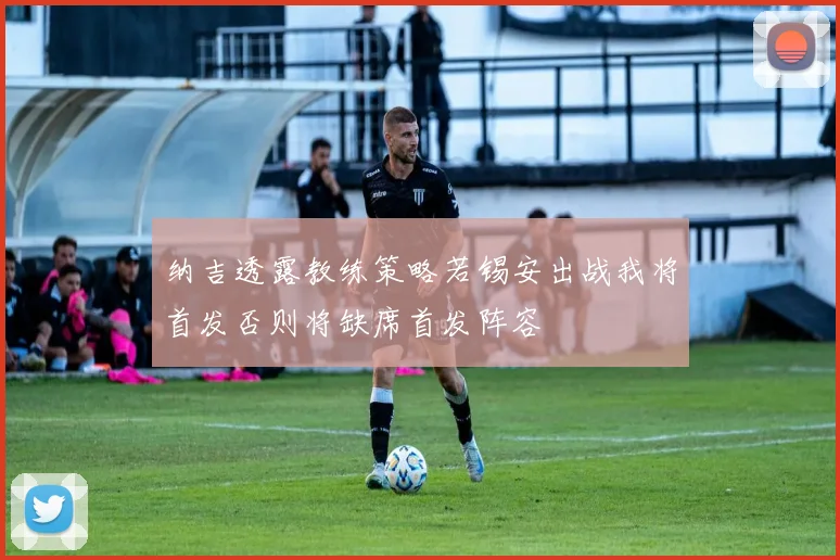 纳吉透露教练策略若锡安出战我将首发否则将缺席首发阵容