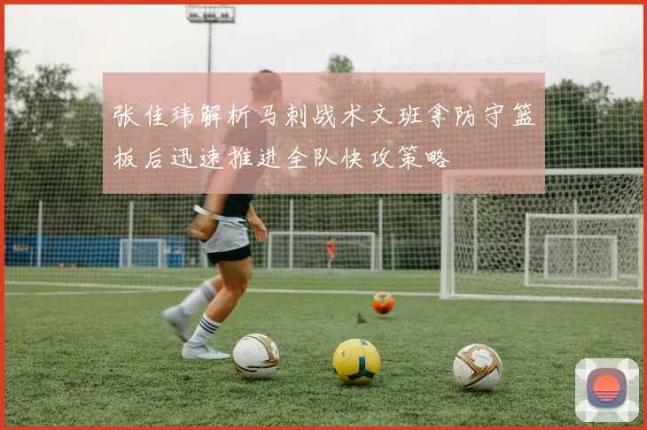 张佳玮解析马刺战术文班拿防守篮板后迅速推进全队快攻策略