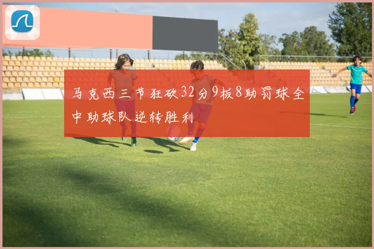 马克西三节狂砍32分9板8助罚球全中助球队逆转胜利