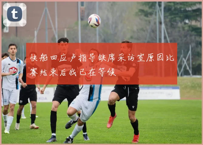 快船回应卢指导缺席采访室原因比赛结束后我已在等候