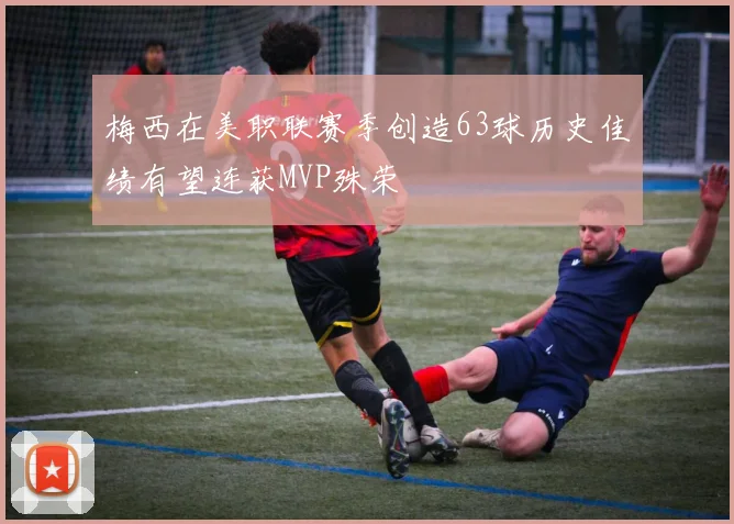 梅西在美职联赛季创造63球历史佳绩有望连获MVP殊荣