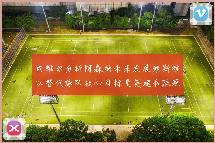 内维尔分析阿森纳未来发展赖斯难以替代球队核心目标是英超和欧冠