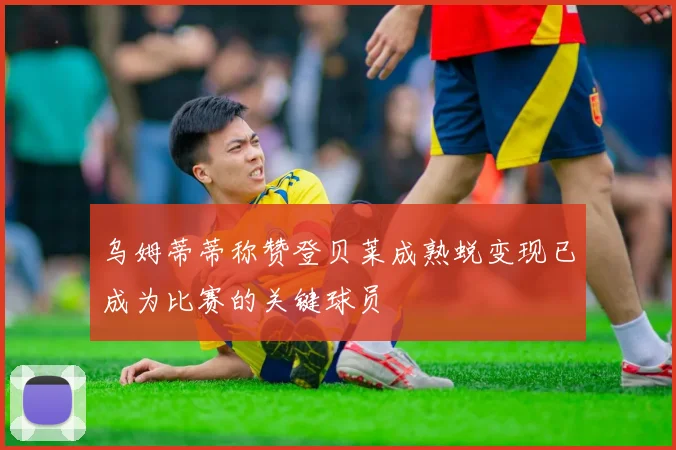 乌姆蒂蒂称赞登贝莱成熟蜕变现已成为比赛的关键球员