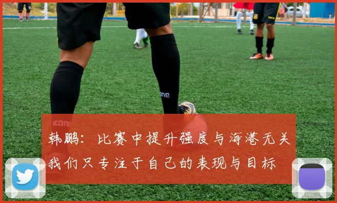 韩鹏：比赛中提升强度与海港无关我们只专注于自己的表现与目标