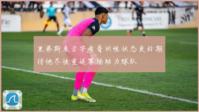 里弗斯表示字母哥训练状态良好期待他尽快重返赛场助力球队