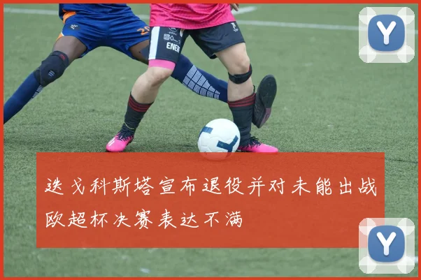 迭戈科斯塔宣布退役并对未能出战欧超杯决赛表达不满