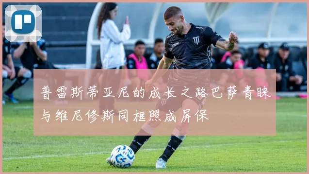 普雷斯蒂亚尼的成长之路巴萨青睐与维尼修斯同框照成屏保