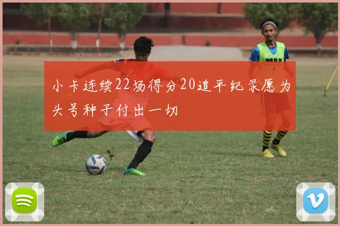 小卡连续22场得分20追平纪录愿为头号种子付出一切