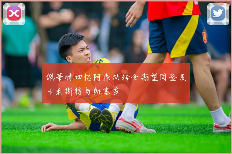 佩蒂特回忆阿森纳转会期望同签麦卡利斯特与凯塞多