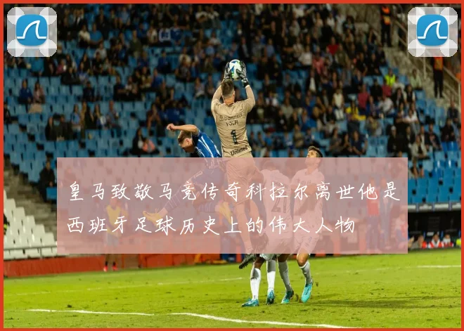 皇马致敬马竞传奇科拉尔离世他是西班牙足球历史上的伟大人物