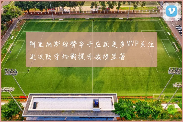阿里纳斯称赞华子应获更多MVP关注进攻防守均衡提升战绩显著