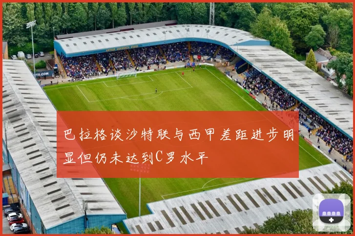 巴拉格谈沙特联与西甲差距进步明显但仍未达到C罗水平