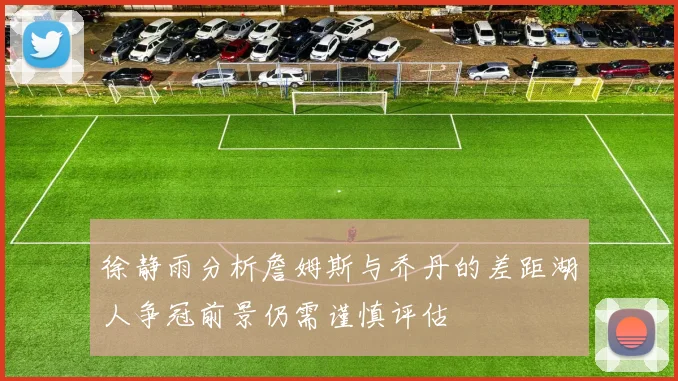 徐静雨分析詹姆斯与乔丹的差距湖人争冠前景仍需谨慎评估