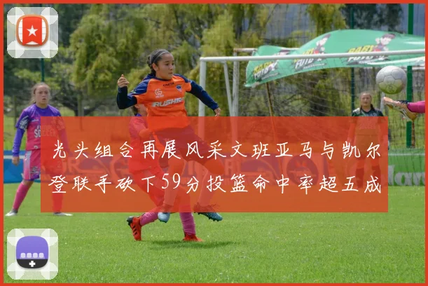 光头组合再展风采文班亚马与凯尔登联手砍下59分投篮命中率超五成