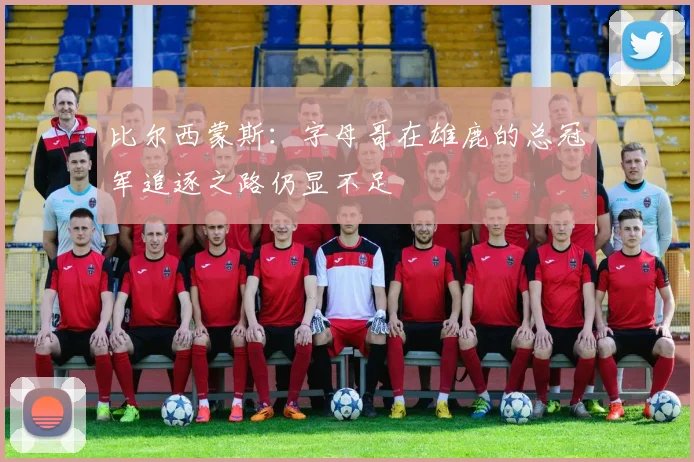 比尔西蒙斯：字母哥在雄鹿的总冠军追逐之路仍显不足