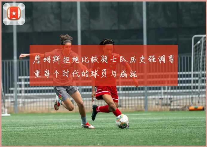 詹姆斯拒绝比较骑士队历史强调尊重每个时代的球员与成就